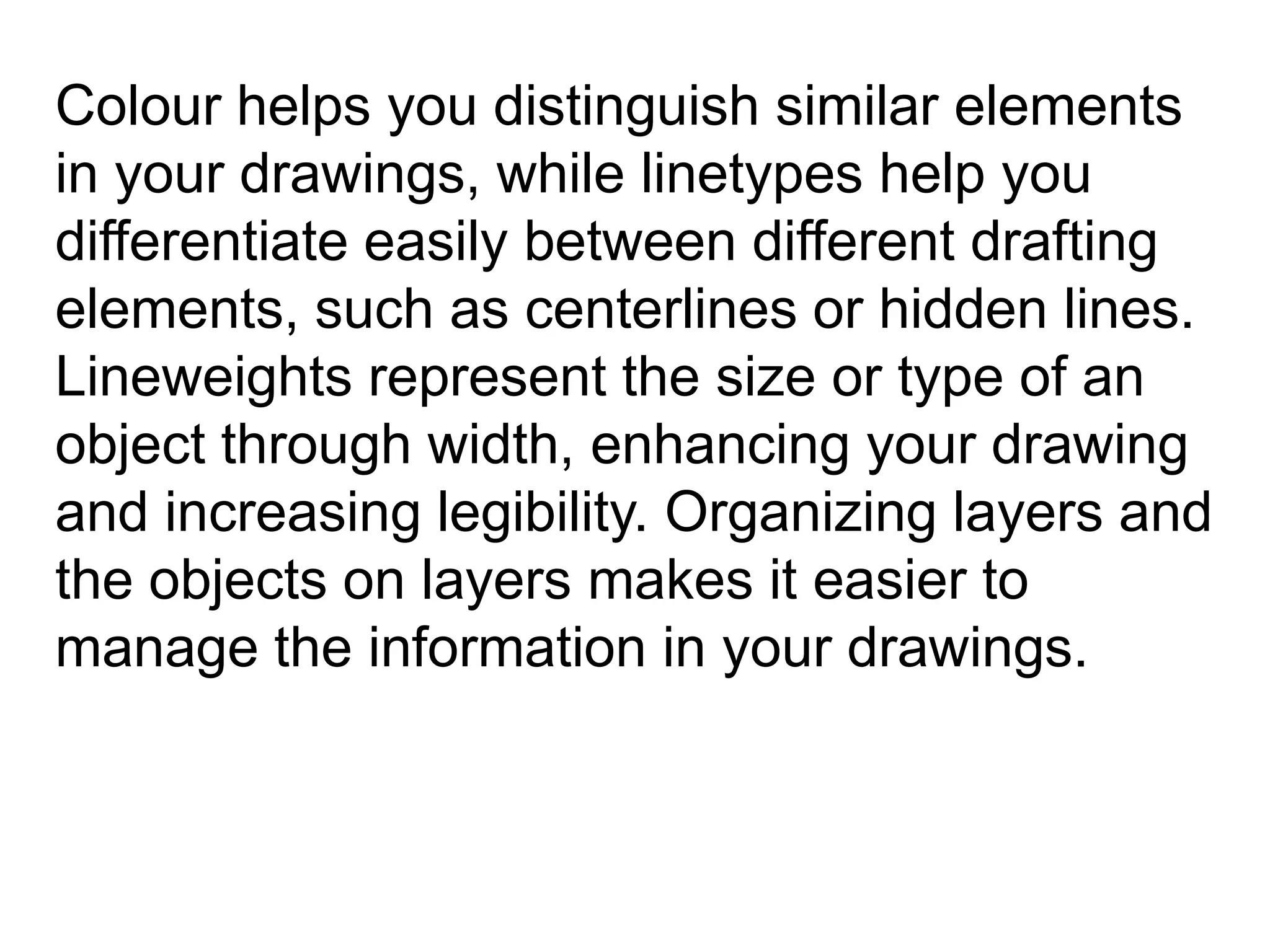 Colour helps you distinguish similar elements in your drawings, while linetypes help you differentiate easily between different drafting elements, such as centerlines or hidden lines. Lineweights represent the size or type of an object through width, enhancing your drawing and increasing legibility. Organizing layers and the objects on layers makes it easier to manage the information in your drawings. 
