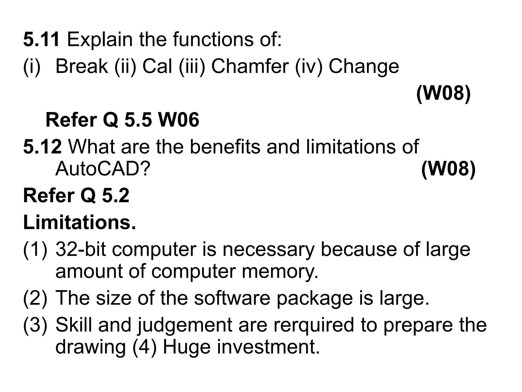 5.11 Explain the functions of:Break (ii) Cal (iii) Chamfer (iv) Change   (W08)    Refer Q 5.5 W065.12 What are the benefits and limitations of AutoCAD?                                                (W08)Refer Q 5.2Limitations. 32-bit computer is necessary because of large amount of computer memory.The size of the software package is large.Skill and judgement are rerquired to prepare the drawing (4) Huge investment.  
