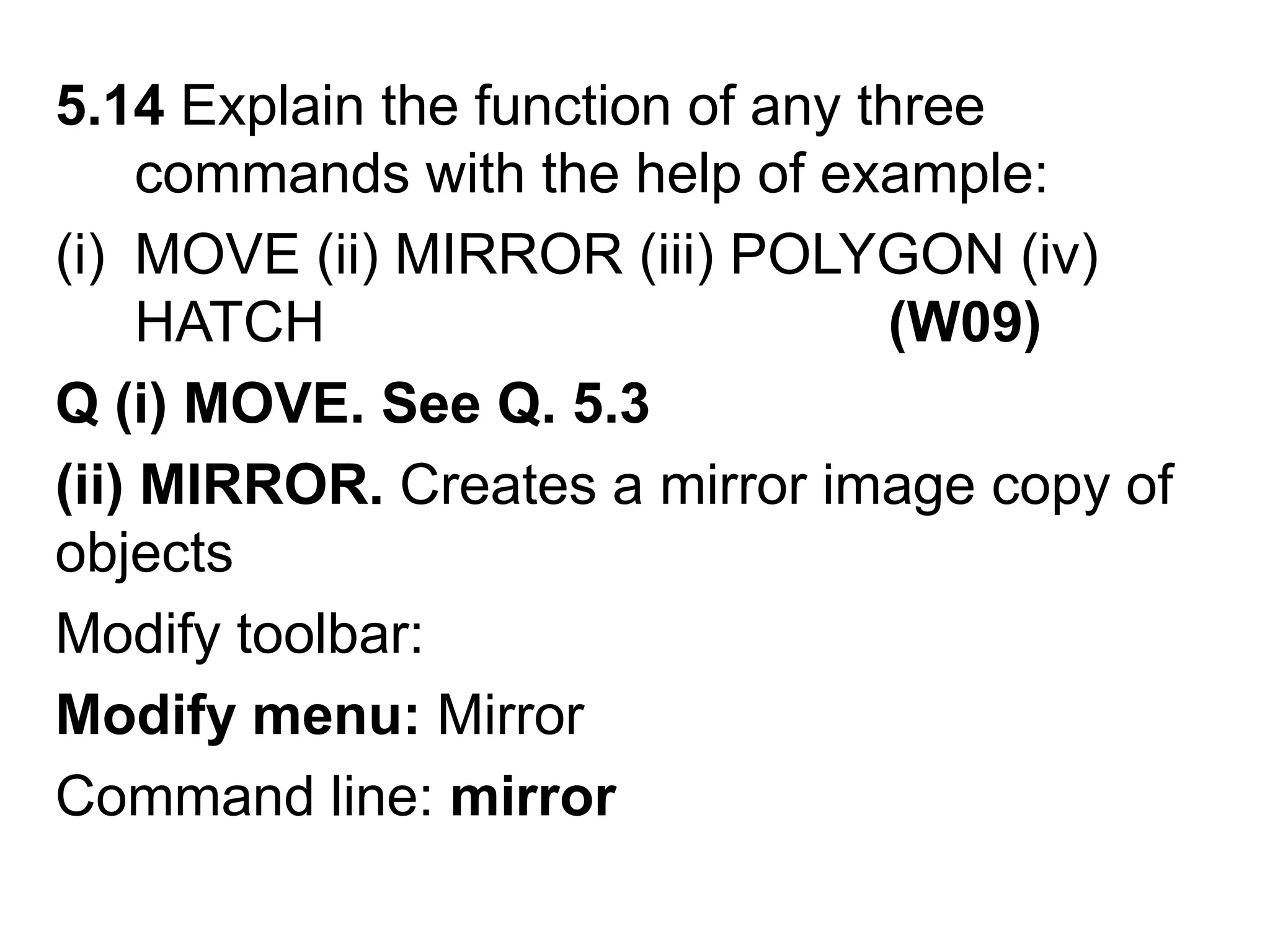 5.14 Explain the function of any three commands with the help of example:MOVE (ii) MIRROR (iii) POLYGON (iv) HATCH                                    (W09)Q (i) MOVE. See Q. 5.3(ii) MIRROR. Creates a mirror image copy of objectsModify toolbar: Modify menu: MirrorCommand line: mirror