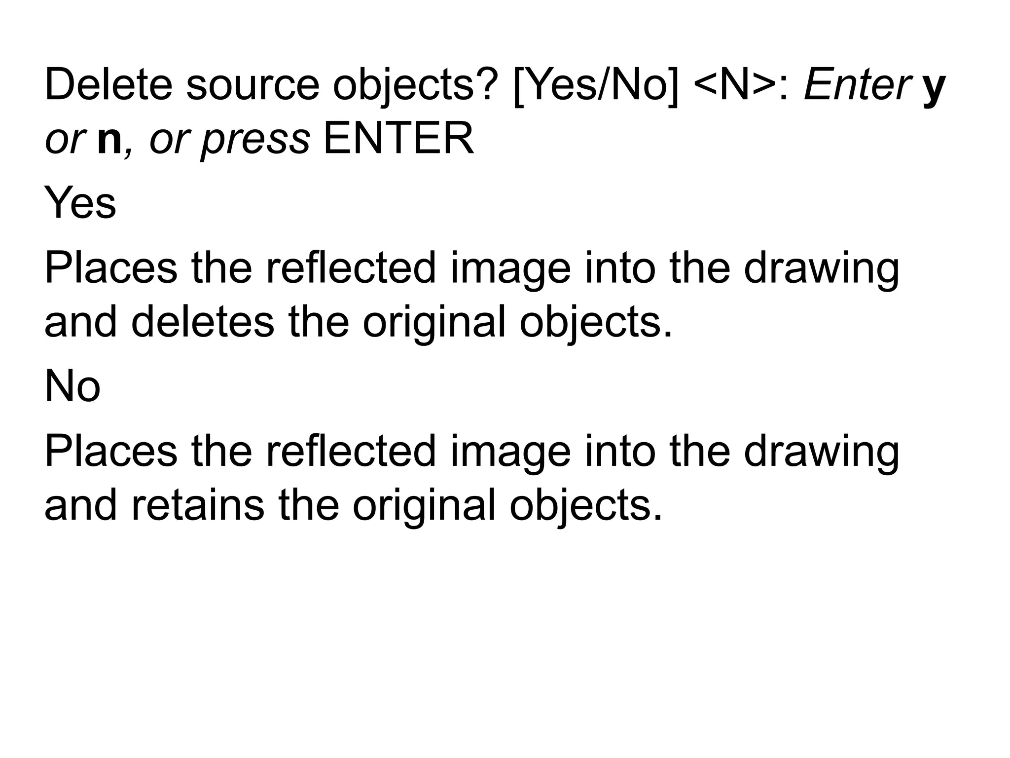 Delete source objects? [Yes/No] <N>: Enter y or n, or press ENTERYesPlaces the reflected image into the drawing and deletes the original objects.NoPlaces the reflected image into the drawing and retains the original objects.