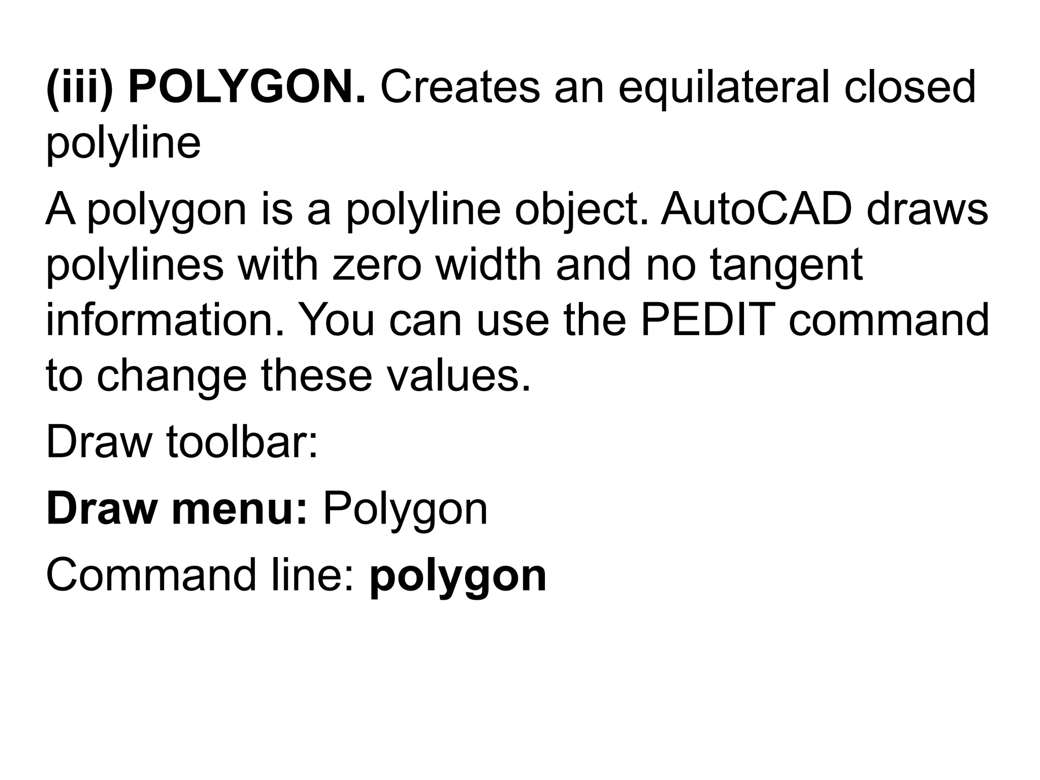 (iii) POLYGON. Creates an equilateral closed polylineA polygon is a polyline object. AutoCAD draws polylines with zero width and no tangent information. You can use the PEDIT command to change these values. Draw toolbar: Draw menu: PolygonCommand line: polygon