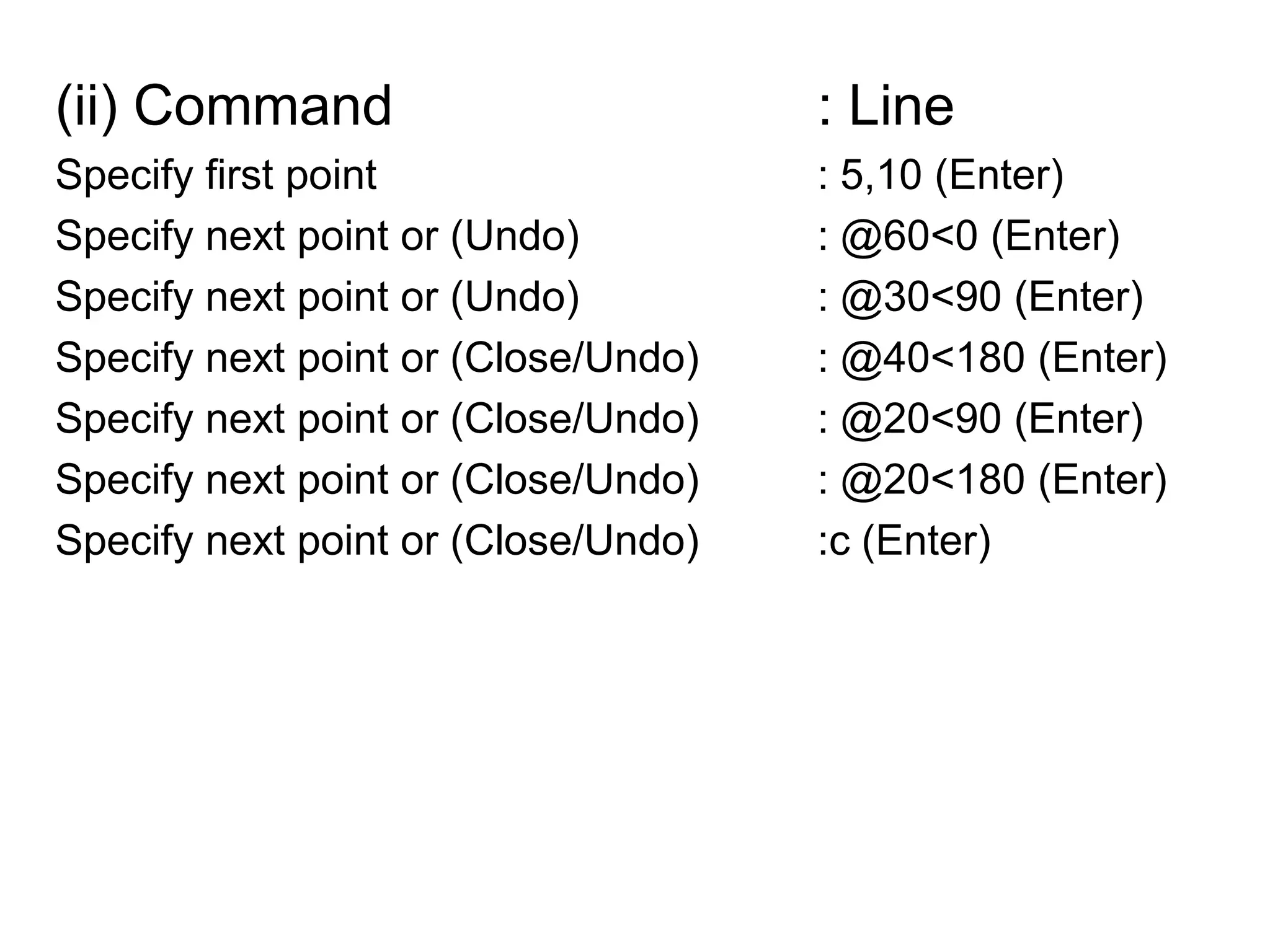 (ii) Command				: LineSpecify first point 				: 5,10 (Enter)Specify next point or (Undo)		: @60<0 (Enter)Specify next point or (Undo)		: @30<90 (Enter)Specify next point or (Close/Undo)	: @40<180 (Enter)Specify next point or (Close/Undo)	: @20<90 (Enter)Specify next point or (Close/Undo)	: @20<180 (Enter)Specify next point or (Close/Undo)	:c (Enter)