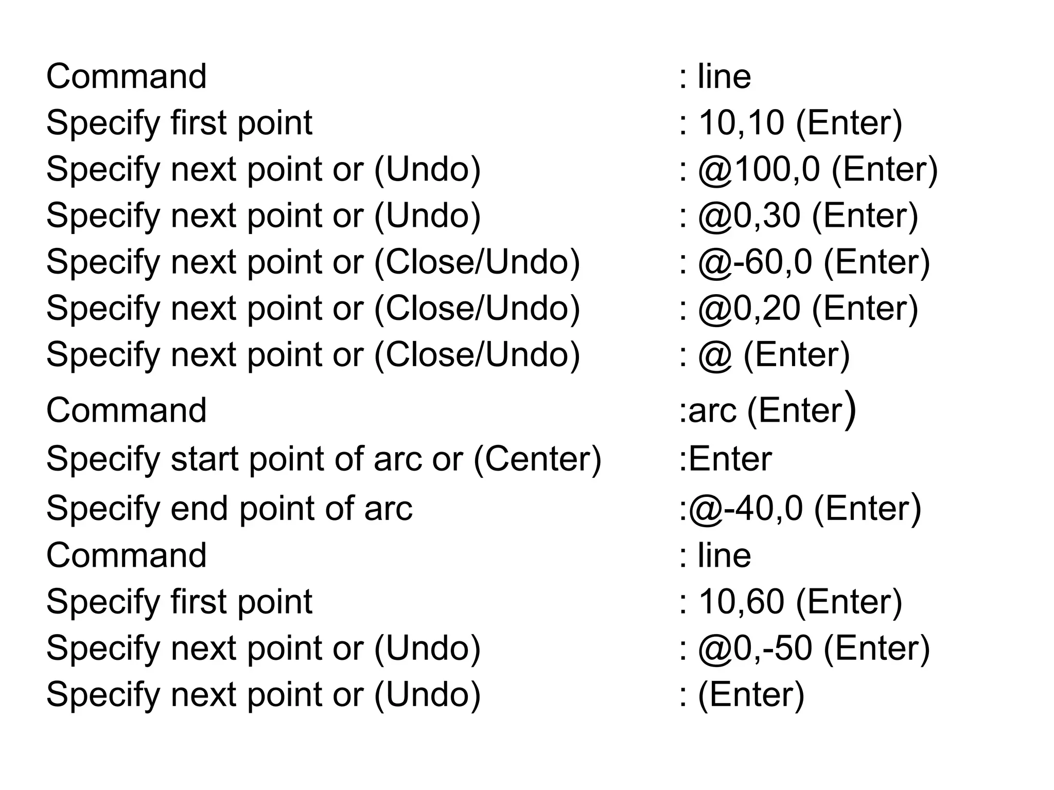 Command					: lineSpecify first point 				: 10,10 (Enter)Specify next point or (Undo)		: @100,0 (Enter)Specify next point or (Undo)		: @0,30 (Enter)Specify next point or (Close/Undo)	: @-60,0 (Enter)Specify next point or (Close/Undo)	: @0,20 (Enter)Specify next point or (Close/Undo)	: @ (Enter)Command					:arc (Enter)Specify start point of arc or (Center)	:EnterSpecify end point of arc			:@-40,0 (Enter) Command					: lineSpecify first point 				: 10,60 (Enter)Specify next point or (Undo)		: @0,-50 (Enter)Specify next point or (Undo)		: (Enter)