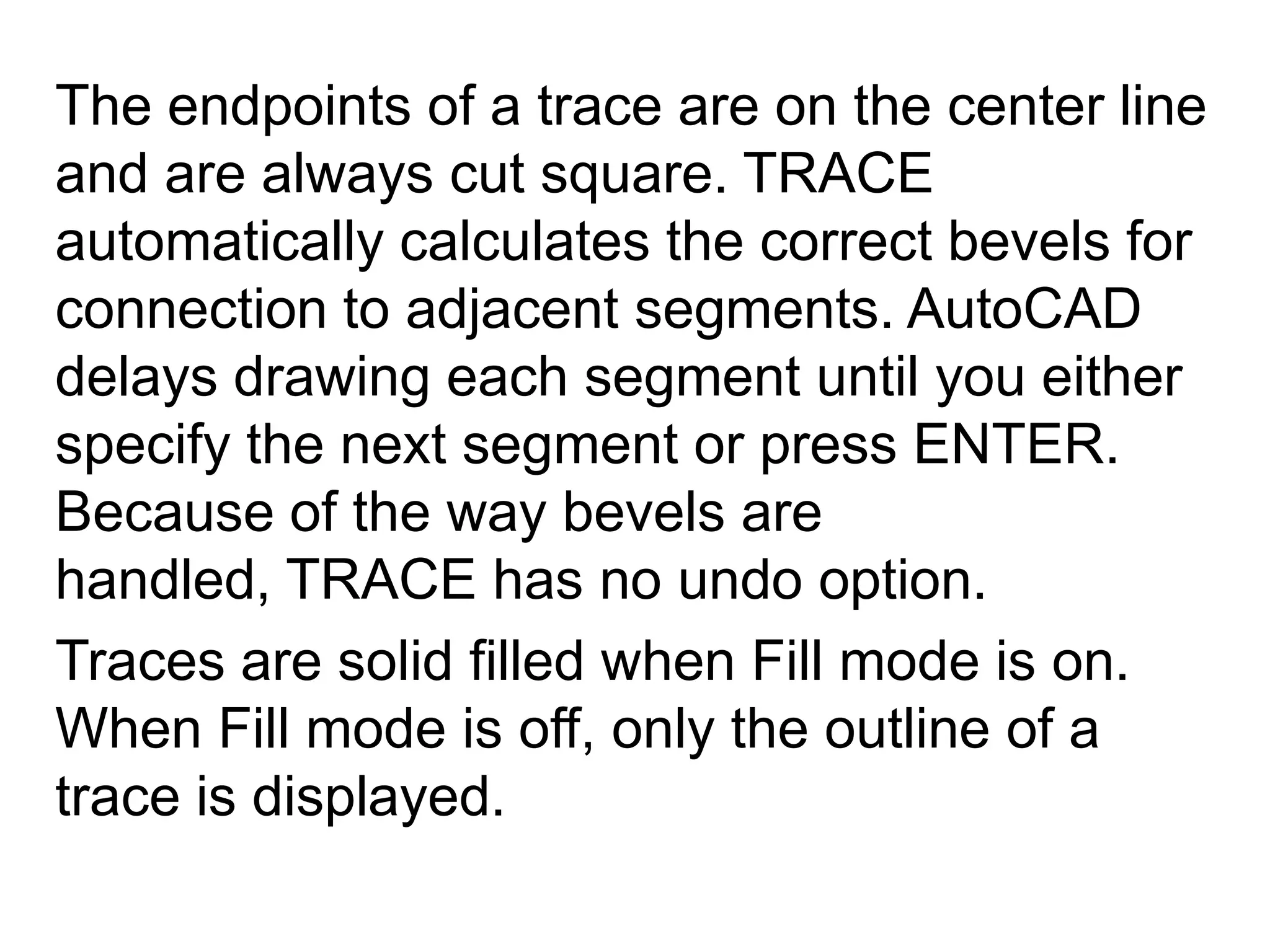 The endpoints of a trace are on the center line and are always cut square. TRACE automatically calculates the correct bevels for connection to adjacent segments. AutoCAD delays drawing each segment until you either specify the next segment or press ENTER. Because of the way bevels are handled, TRACE has no undo option. Traces are solid filled when Fill mode is on. When Fill mode is off, only the outline of a trace is displayed. 
