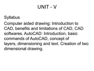 UNIT - V Syllabus Computer aided drawing: Introduction to CAD, benefits and limitations of CAD, CAD softwares. AutoCAD: Introduction, basic commands of AutoCAD, concept of layers, dimensioning and text. Creation of two dimensional drawing.  