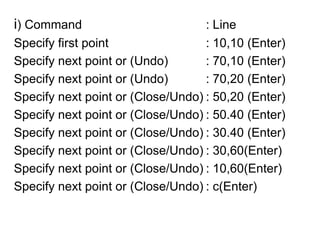 i) Command				: LineSpecify first point 			: 10,10 (Enter)Specify next point or (Undo)		: 70,10 (Enter)Specify next point or (Undo)		: 70,20 (Enter)Specify next point or (Close/Undo)	: 50,20 (Enter)Specify next point or (Close/Undo)	: 50.40 (Enter)Specify next point or (Close/Undo)	: 30.40 (Enter)Specify next point or (Close/Undo)	: 30,60(Enter)Specify next point or (Close/Undo)	: 10,60(Enter)Specify next point or (Close/Undo)	: c(Enter)