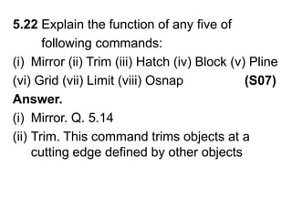 5.22 Explain the function of any five of         following commands:Mirror (ii) Trim (iii) Hatch (iv) Block (v) Pline(vi) Grid (vii) Limit (viii) Osnap                 (S07)Answer.Mirror. Q. 5.14Trim. This command trims objects at a cutting edge defined by other objects