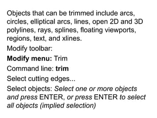 Objects that can be trimmed include arcs, circles, elliptical arcs, lines, open 2D and 3D polylines, rays, splines, floating viewports, regions, text, and xlines. Modify toolbar: Modify menu: TrimCommand line: trimSelect cutting edges... Select objects: Select one or more objects and press ENTER, or press ENTER to select all objects (implied selection)
