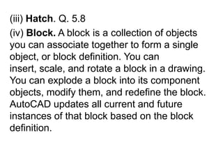 (iii) Hatch. Q. 5.8(iv) Block. A block is a collection of objects you can associate together to form a single object, or block definition. You can insert, scale, and rotate a block in a drawing. You can explode a block into its component objects, modify them, and redefine the block. AutoCAD updates all current and future instances of that block based on the block definition. 