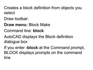 Creates a block definition from objects you selectDraw toolbar: Draw menu: Block MakeCommand line: blockAutoCAD displays the Block definition dialogue boxIf you enter -block at the Command prompt, BLOCK displays prompts on the command line