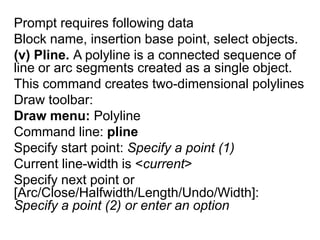 Prompt requires following dataBlock name, insertion base point, select objects.(v) Pline. A polyline is a connected sequence of line or arc segments created as a single object.This command creates two-dimensional polylinesDraw toolbar: Draw menu:PolylineCommand line: plineSpecify start point: Specify a point (1)Current line-width is <current>Specify next point or [Arc/Close/Halfwidth/Length/Undo/Width]: Specify a point (2) or enter an option