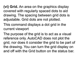 (vi) Grid. An area on the graphics display covered with regularly spaced dots to aid drawing. The spacing between grid dots is adjustable. Grid dots are not plotted.This command displays a dot grid in the current viewport The purpose of the grid is to act as a visual reference only. AutoCAD does not plot the grid, nor does it consider the grid to be part of the drawing. You can turn the grid display on and off with the Grid button on the status bar. 