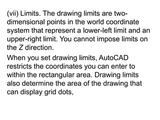 (vii) Limits. The drawing limits are two-dimensional points in the world coordinate system that represent a lower-left limit and an upper-right limit. You cannot impose limits on the Z direction. When you set drawing limits, AutoCAD restricts the coordinates you can enter to within the rectangular area. Drawing limits also determine the area of the drawing that can display grid dots,