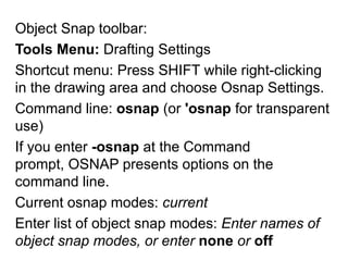 Object Snap toolbar: Tools Menu: Drafting SettingsShortcut menu: Press SHIFT while right-clicking in the drawing area and choose Osnap Settings.Command line: osnap (or 'osnap for transparent use)If you enter -osnap at the Command prompt, OSNAP presents options on the command line. Current osnap modes: currentEnter list of object snap modes: Enter names of object snap modes, or enter none or off