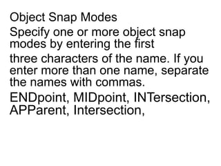 Object Snap ModesSpecify one or more object snap modes by entering the first three characters of the name. If you enter more than one name, separate the names with commas. ENDpoint, MIDpoint, INTersection, APParent, Intersection, 