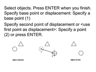 Select objects. Press ENTER when you finish. Specify base point or displacement: Specify a base point (1)Specify second point of displacement or <use first point as displacement>: Specify a point (2) or press ENTER.
