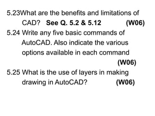 5.23What are the benefits and limitations of        CAD?   See Q. 5.2 & 5.12             (W06)5.24 Write any five basic commands of        AutoCAD. Also indicate the various          options available in each command(W06)5.25 What is the use of layers in making         drawing in AutoCAD?               (W06)