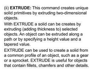(ii) EXTRUDE: This command creates unique solid primitives by extruding two-dimensional objects.With EXTRUDE a solid can be creates by extruding (adding thickness to) selected objects. An object can be extruded along a path or by specifying a height value and a tapered value.EXTRUDE can be used to create a solid from a common profile of an object, such as a gear or a sprocket. EXTRUDE is useful for objects that contain fillets, chamfers and other details. 