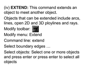 (iv) EXTEND: This command extends an object to meet another object.Objects that can be extended include arcs, lines, open 2D and 3D ploylines and rays.Modify toolbar:Modify menu: ExtendCommand line: extendSelect boundary edges …Select objects: Select one or more objects and press enter or press enter to select all objects