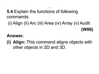 .5.4 Explain the functions of following commands.  (i) Align (ii) Arc (iii) Area (iv) Array (v) Audit                                                             (W06)Answer. Align: This command aligns objects with other objects in 2D and 3D.