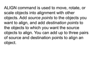 ALIGN command is used to move, rotate, or scale objects into alignment with other objects. Add source points to the objects you want to align, and add destination points to the objects to which you want the source objects to align. You can add up to three pairs of source and destination points to align an object.
