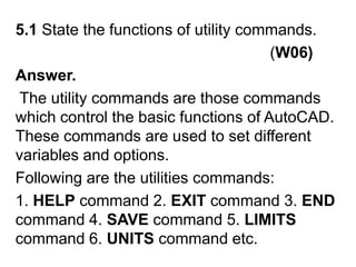5.1 State the functions of utility commands.                                                          (W06)Answer. The utility commands are those commands which control the basic functions of AutoCAD. These commands are used to set different variables and options. Following are the utilities commands:1. HELP command 2. EXIT command 3. END command 4. SAVE command 5. LIMITS command 6. UNITS command etc.