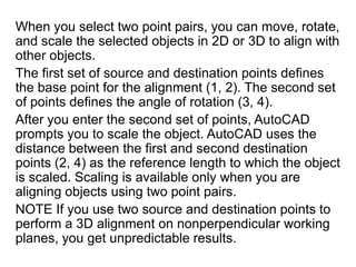 When you select two point pairs, you can move, rotate, and scale the selected objects in 2D or 3D to align with other objects.The first set of source and destination points defines the base point for the alignment (1, 2). The second set of points defines the angle of rotation (3, 4).After you enter the second set of points, AutoCAD prompts you to scale the object. AutoCAD uses the distance between the first and second destination points (2, 4) as the reference length to which the object is scaled. Scaling is available only when you are aligning objects using two point pairs.NOTE If you use two source and destination points to perform a 3D alignment on nonperpendicular working planes, you get unpredictable results.	