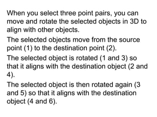 When you select three point pairs, you can move and rotate the selected objects in 3D to align with other objects. The selected objects move from the source point (1) to the destination point (2).The selected object is rotated (1 and 3) so that it aligns with the destination object (2 and 4). The selected object is then rotated again (3 and 5) so that it aligns with the destination object (4 and 6).	