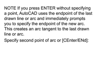 NOTE If you press ENTER without specifying a point, AutoCAD uses the endpoint of the last drawn line or arc and immediately prompts you to specify the endpoint of the new arc. This creates an arc tangent to the last drawn line or arc. Specify second point of arc or [CEnter/ENd]: