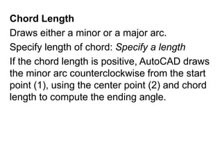 Chord LengthDraws either a minor or a major arc.Specify length of chord: Specify a lengthIf the chord length is positive, AutoCAD draws the minor arc counterclockwise from the start point (1), using the center point (2) and chord length to compute the ending angle.
