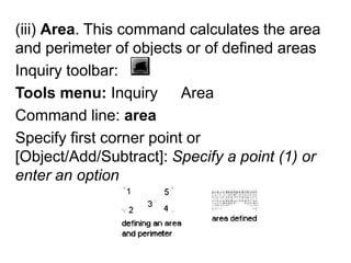 (iii) Area. This command calculates the area and perimeter of objects or of defined areas Inquiry toolbar: Tools menu: Inquiry ► AreaCommand line: areaSpecify first corner point or [Object/Add/Subtract]: Specify a point (1) or enter an option