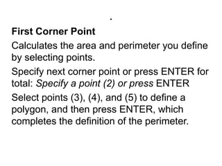.First Corner PointCalculates the area and perimeter you define by selecting points. Specify next corner point or press ENTER for total: Specify a point (2) or press ENTERSelect points (3), (4), and (5) to define a polygon, and then press ENTER, which completes the definition of the perimeter. 