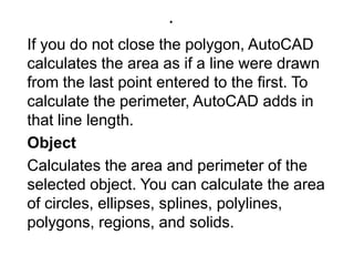 .If you do not close the polygon, AutoCAD calculates the area as if a line were drawn from the last point entered to the first. To calculate the perimeter, AutoCAD adds in that line length. ObjectCalculates the area and perimeter of the selected object. You can calculate the area of circles, ellipses, splines, polylines, polygons, regions, and solids. 