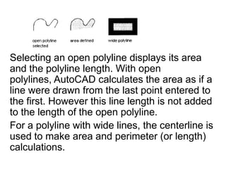 Selecting an open polyline displays its area and the polyline length. With open polylines, AutoCAD calculates the area as if a line were drawn from the last point entered to the first. However this line length is not added to the length of the open polyline. For a polyline with wide lines, the centerline is used to make area and perimeter (or length) calculations. 