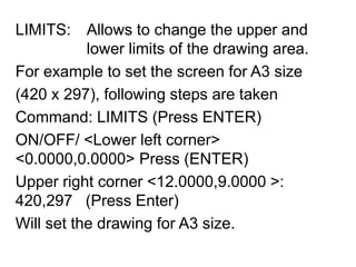 LIMITS: 	Allows to change the upper and 			lower limits of the drawing area.For example to set the screen for A3 size (420 x 297), following steps are takenCommand: LIMITS (Press ENTER)ON/OFF/ <Lower left corner> <0.0000,0.0000> Press (ENTER)Upper right corner <12.0000,9.0000 >: 420,297   (Press Enter)Will set the drawing for A3 size.