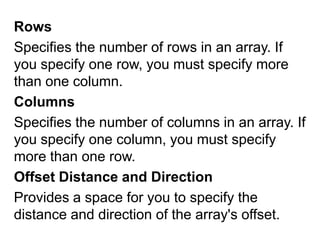 Rows Specifies the number of rows in an array. If you specify one row, you must specify more than one column.Columns Specifies the number of columns in an array. If you specify one column, you must specify more than one row. Offset Distance and Direction Provides a space for you to specify the distance and direction of the array's offset. 