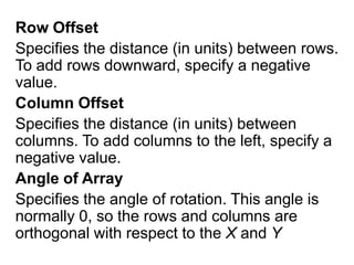 Row OffsetSpecifies the distance (in units) between rows. To add rows downward, specify a negative value.Column OffsetSpecifies the distance (in units) between columns. To add columns to the left, specify a negative value.Angle of ArraySpecifies the angle of rotation. This angle is normally 0, so the rows and columns are orthogonal with respect to the X and Y