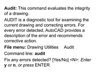Audit: This command evaluates the integrity of a drawing.AUDIT is a diagnostic tool for examining the current drawing and correcting errors. For every error detected, AutoCAD provides a description of the error and recommends corrective action. File menu: Drawing Utilities ►AuditCommand line: auditFix any errors detected? [Yes/No] <N>: Enter y or n, or press ENTER 