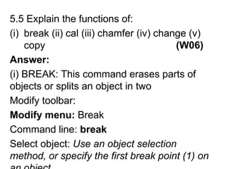 5.5 Explain the functions of:break (ii) cal (iii) chamfer (iv) change (v) copy                                               (W06)Answer:(i) BREAK: This command erases parts of objects or splits an object in twoModify toolbar: Modify menu: BreakCommand line: breakSelect object: Use an object selection method, or specify the first break point (1) on an object