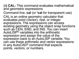 (ii) CAL: This command evaluates mathematical and geometric expressionsCommand line: cal (or 'cal for transparent use)CAL is an online geometry calculator that evaluates point (vector), real, or integer expressions. The expressions can access existing geometry using the object snap functions such as CEN, END, and INS. You can insert AutoLISP® variables into the arithmetic expression and assign the value of the expression back to an AutoLISP variable. You can use these arithmetic and vector expressions in any AutoCAD® command that expects points, vectors, or numbers. 