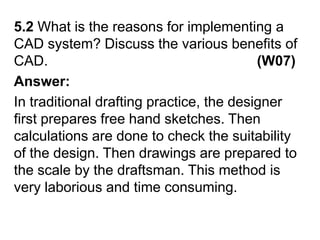 5.2 What is the reasons for implementing a CAD system? Discuss the various benefits of CAD.                                                     (W07)Answer:In traditional drafting practice, the designer first prepares free hand sketches. Then calculations are done to check the suitability of the design. Then drawings are prepared to the scale by the draftsman. This method is very laborious and time consuming.