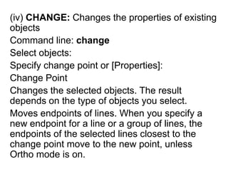 (iv) CHANGE: Changes the properties of existing objectsCommand line: changeSelect objects:Specify change point or [Properties]: Change PointChanges the selected objects. The result depends on the type of objects you select. Moves endpoints of lines. When you specify a new endpoint for a line or a group of lines, the endpoints of the selected lines closest to the change point move to the new point, unless Ortho mode is on.