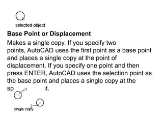 Base Point or DisplacementMakes a single copy. If you specify two points, AutoCAD uses the first point as a base point and places a single copy at the point of displacement. If you specify one point and then press ENTER, AutoCAD uses the selection point as the base point and places a single copy at the specified point.