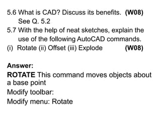 5.6 What is CAD? Discuss its benefits.  (W08)      See Q. 5.2 5.7 With the help of neat sketches, explain the       use of the following AutoCAD commands.Rotate (ii) Offset (iii) Explode            (W08)Answer: ROTATEThis command moves objects about a base pointModify toolbar: Modify menu: Rotate