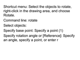 Shortcut menu: Select the objects to rotate, right-click in the drawing area, and choose Rotate.Command line: rotate Select objects:Specify base point: Specify a point (1)Specify rotation angle or [Reference]: Specify an angle, specify a point, or enter r