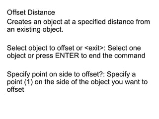 Offset Distance Creates an object at a specified distance from an existing object.Select object to offset or <exit>: Select one object or press ENTER to end the commandSpecify point on side to offset?: Specify a point (1) on the side of the object you want to offset
