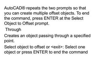 AutoCAD® repeats the two prompts so that you can create multiple offset objects. To end the command, press ENTER at the Select Object to Offset prompt. Through Creates an object passing through a specified point.Select object to offset or <exit>: Select one object or press ENTER to end the command