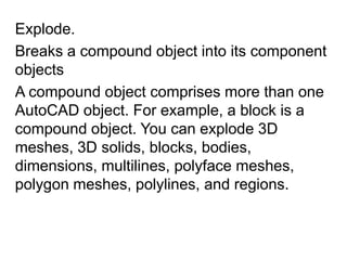Explode.Breaks a compound object into its component objects A compound object comprises more than one AutoCAD object. For example, a block is a compound object. You can explode 3D meshes, 3D solids, blocks, bodies, dimensions, multilines, polyface meshes, polygon meshes, polylines, and regions. 