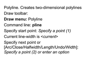 Polyline. Creates two-dimensional polylinesDraw toolbar: Draw menu:PolylineCommand line: plineSpecify start point: Specify a point (1)Current line-width is <current>Specify next point or [Arc/Close/Halfwidth/Length/Undo/Width]: Specify a point (2) or enter an option