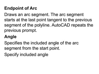 Endpoint of Arc Draws an arc segment. The arc segment starts at the last point tangent to the previous segment of the polyline. AutoCAD repeats the previous prompt. Angle Specifies the included angle of the arc segment from the start point. Specify included angle